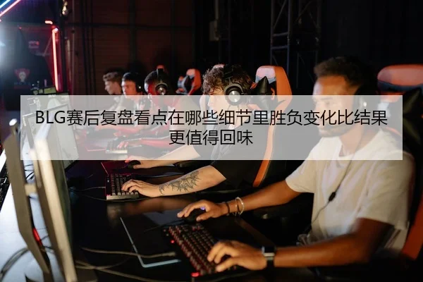 BLG赛后复盘看点在哪些细节里胜负变化比结果更值得回味